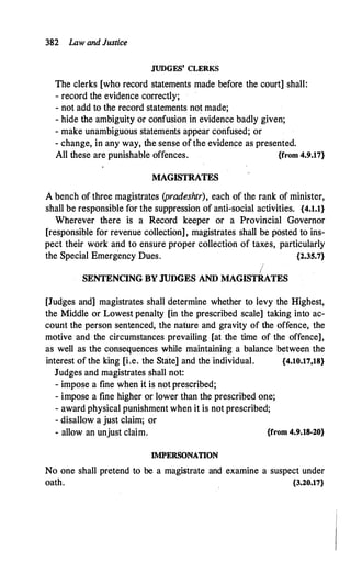 382 Law and Justice
JUDGES' CLERKS
The clerks [who record statements made before the court] shall:
- record the evidence correctly;
- not add to the record statements not made;
- hide the ambiguity or confusion in evidence badly given;
- make unambiguous statements appear confused; or
- change, in any way, the sense of the evidence as presented.
All these are punishable offences. {from 4.9.17}
MAGISTRATES
A bench of three magistrates (pradeshtr), each of the rank of minister,
shall be responsible for the suppression of anti-social activities. {4.1.1}
Wherever there is a Record keeper or a Provincial Governor
[responsible for revenue collection], magistrates shall be posted to ins­
pect their work and to ensure proper collection of taxes, particularly
the Special Emergency Dues. {2.35.7}
I
SENTENCING BY JUDGES AND MAGISTRATES
[Judges and] magistrates shall determine whether to levy the Highest,
the Middle or Lowest penalty [in the prescribed scale] taking into ac­
count the person sentenced, the nafure and gravity of the offence, the
motive and the circumstances prevailing [at the time of the offence],
as well as the consequences while maintaining a balance between the
interest of the king [i.e. the Strite] and the individual. {4.10.17,18}
Judges and magistrates shall not:
- impose a fine when it is not prescribed;
- impose a fine higher or lower than the prescribed one;
- award physical punishment when it is not prescribed;
- disallow a just claim; or
- allow an unjust claim. {from 4.9.18-20}
IMPERSONATION
No one shall pretend to be a magistrate and examine a suspect under
oath. {3.20.17}
 