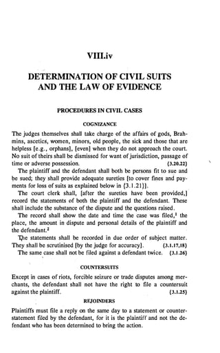 VIII.iv
DETERMINATION OF CIVIL SUITS
AND THE LAW OF EVIDENCE
PROCEDURES IN CIVIL CASES
COGNIZANCE
The judges themselves shall take charge of the affairs of gods, Brah­
mins, ascetics, women, minors, old people, the sick and those that are
helpless [e.g. , orphans], [even] when they do not approach the court.
No suit of theirs shall be dismissed for want ofjurisdiction, passage of
time or adverse possession. {3.20.22}
The plaintiff and the defendant shall both be persons fit to sue and
be sued; they shall provide adequate sureties [to cover fines and pay­
ments for loss of suits as explained below in {3. l .21}] .
The court clerk shall, [after the · sureties have been provided,]
.
record the statements of both the plaintiff and the defendant. These
shall include the substance of the dispute and the questions raised.
The record shall show the date and time the case was filed,1 the
place, the amount in· dispute and personal details of the plaintiff and
the defendant.2
Vie statements shall be recorded in due order of subject matter.
They shall be scrutinised [by the judge for accuracy] . {3.1.17,18}
The same case shall not be filed against a defendant twice. {3.1.26}
'
COUNTERSUITS
Except in cases of riots, forcible seizure or trade disputes among mer­
chants, the defendant shall not have the right to file a countersuit
against the plaintiff. {3.1.25}
RF.JOINDERS
Plaintiffs must file a reply on the same day to a statement or counter­
statement filed by the defendant, for it is the plaintiff and not the de­
fendant who has been determined to bring the action.

 