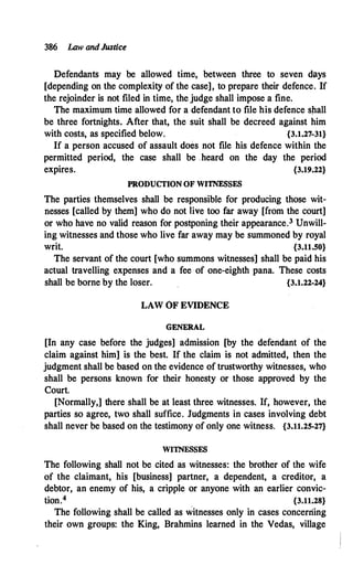 386 Law andJustice
Defendants may be allowed time, between three to seven days
[depending on the complexity of the case], to prepare their defence. If
the rejoinder is not filed in time, the judge shall impose a fine.
The maximum time allowed for a defendant to file his defence shall
be three fortnights. After that, the suit shall be decreed against him
with costs, as specified below. {3.1.27-31}
If a person accused of assault does not file his defence within the
permitted period, the case shall be heard on the day the period
expires. {3.19.22}
PRODUCTION OF WITNESSES
The parties themselves shall be responsible for producing those wit­
nesses [called by them] who do not live too far away [from the court]
or who have no valid reason for postponing their appearance.3 Unwill­
ing witnesses and those who live far away may be summoned by royal
writ. {3.11.50}
The servant of the court [who summons witnesses] shall be paid his
actual travelling expenses and a fee· of one-eighth pana. These costs
shall be borne by the loser. {3.1.22-24}
LAW OF EVIDENCE
GENERAL
[In any case before the judges] admission [by the defendant of the
claim against him] is the best. If the claim is not admitted, then the
judgment shall be based on the evidence of trustworthy witnesses, who
shall be persons known for their honesty or those approved by the
Court.
[Normally,] there shall be at least three witnesses. If, however, the
parties so agree, two shall suffice. Judgments in cases involving debt
shall never be based on the testimony of only one witness. {3.11.25-27}
WITNESSES
The following shall not be cited as witnesses: the brother of the wife
of the claimant, his [business] partner, a dependent, a creditor, a
debtor, an enemy of his, a cripple or anyone with an earlier convic­
tion.4 {3.11.28}
The following shall be called as witnesses only in cases concerning
their own groups: the King, Brahmins learned in the Vedas, village
 