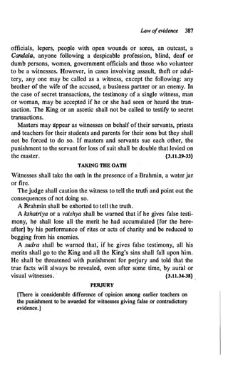 Law ofevidence 387
officials, lepers, people with open wounds or sores, an outcast, a
Candala, anyone following a despicable profession, blind, deaf or
dumb persons, women, government officials and those who volunteer
to be a witnesses. However, in cases involving assault, theft or adul­
tery, any one may be called as a witness, except the following: any
brother of the wife of the accused, a business partner or an enemy. In
the case of secret transactions, the testimony of a single witness, man
or woman, may be accepted if he or she had seen or heard the tran­
saction. The King or an ascetic shall not be called to testify to secret
transactions.
Masters· may gppear·as witnesses on behalf of their servants, priests
and teachers for their students and parents for their sons but they shall
not be forced to do so. If masters and servants sue each other, the
punishment to the servant for loss of suit shall be double that levied on
the master. {3.11.29-33}
TAKING TIIE OATII
Witnesses shall take the o�th in the presence of a Brahmin, a water jar
or fire.
Thejudge shall caution the witness to tell the trut.11 and point out the
consequences of not doing so.
A Brahmin shall be exhorted to tell the truth.
A kshatriya or a vaishya shall be warned that if he gives false testi­
mony, h� shall lose all the merit he had accumulated [for the here­
after] by his performance of rites or acts of charity and be reduced to
begging from his enemies.
A sudra shall be warned that; if he gives false testimony, all his
merits shall go to the King and all the King's sins shall fall upon him.
He shall be threatened with punishment for perjury and told that the
true facts will always be revealed, even after some time, by aural or
visual witnesses. · {3.11.34-38}
PERJURY
[There is considerable difference of opinion among earlier teachers on
the punishment to be awarded for witnesses giving false or contradictory
evidence.]
 