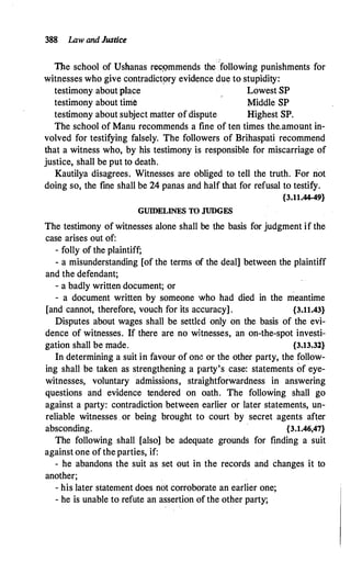 388 Law and Justice
The school of Ushanas rec,<;>mmends the following punishments for
witnesses who give contradict9ry evidence due to stupidity:
testimony about place Lowest SP
testimony about time Middle SP
testimony about subject matter of dispute Highest SP.
The school of Manu recommends a fine of ten times the.amount in­
volved for testifying falsely. The followers of Brihaspati recommend
that a witness who, by his testimony is responsible for miscarriage of
justice, shall be put to death.
Kautilya disagrees. Witnesses are obliged to tell the truth. For not
doing so, the fine shall be 24 panas and half that for refusal to testify.
{3.11.44-49}
GUIDELINES TO JUDGES
The testimony of witnesses alone shall be the basis for judgment if the
case arises out of:
- folly of the plaintiff;
- a misunderstanding [of the terms of the deal] between the plaintiff
and the defendant;
- a badly written document; or _
- a document written by someone who had died in the meantime
[and cannot, therefore, vouch for its accuracy] . {3.11.43}
Disputes about wages shall be settled only on the basis of the evi­
dence of witnesses. If there are no witnesses, an on-the-spot investi­
gation shall be made. {3.13.32}
In determining a suit in favour of om� or the other party, the follow­
ing shall be taken as strengthening a party's case: statements of eye­
witnesses, voluntary admissions, straightforwardness in answering
questions and evidence tendered on oath. The following shall go
against a party: contradiction between earlier or later statements, un­
reliable witnesses or being brought to court by secret agents after
absconding. {3.1.46,47}
The following shall [also] be adequate grounds for finding a suit
against one of the parties, if:
- he abandons the suit as set out in the records and changes it to
another;
- his later statement does not corroborate an earlier one;
- he is unable to refute an assertion of the other party;
 
