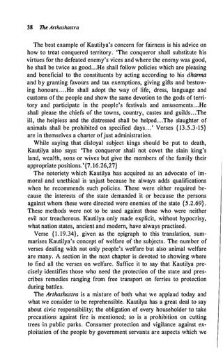 38 The Anhashastra
The best example of Kautilya's concern for fairness is his advice on
how to treat conquered territory. 'The conqueror shall substitute his
virtues for the defeated enemy's vices and where the enemy was good,
he shall be twice as good. . .He shall follow policies which are pleasing
and beneficial to the constituents by acting according to his dharma
and by granting favours and tax exemptions, giving gifts and bestow­
ing honours. . . .He shall adopt the way of life, dress, language and
customs of the people and show the same devotion to the gods of terri-
tory and participate in the people's festivals and amusements. . .He
shall please the chiefs of the towns, country, castes and guilds. . .The
ill, the helpless and the distressed shall be helped. . .The slaughter of
animals shall be prohibited on specified days. . . ' Verses { 13 .5.3-15}
are in themselves a charter ofjust administration.
While saying that disloyal subject kings should be put to death,
Kautilya also · says: 'The conqueror shall not covet the slain king's
land, wealth, sons or wives but give the members of the family their
appropriate positions. '{7. 16.26,27}
The notoriety which Kautilya has acquired as an advocate of im­
moral and unethical is unjust because he always adds qualifications
when he recommends such policies. These were either required be­
cause the interests of the state demanded it or because the persons
against whom these were directed were enemies of the state {5.2.69} .
These methods were not to be used against those who were neither
evil nor treacherous. Kautilya only made explicit, without hypocrisy,
what nation states, ancient and modern, have always practised.
Verse {1 . 19.34}, given as the epigraph to this translation, sum­
marises Kautilya's concept of welfare of the subjects. The number of
verses dealing with not only people's welfare but also animal welfare
are many. A section in the next chapter is devoted to showing where
to find all the verses on welfare. Suffice it to say that Kautilya pre­
cisely identifies those who need the protection of the state and pres­
cribes remedies ranging from free transport on ferries to protection
during battles.
The Arthashastra is a mixture of both what we applaud today and
what we consider to be reprehensible. Kautilya has a great deal to say
about civic responsibility; the obligation of every householder to take
precautions against fire is mentioned; so is a prohibition on cutting
trees in public parks. Consumer protection and vigilance against ex­
ploitation of the people by government servants are aspects which we
 