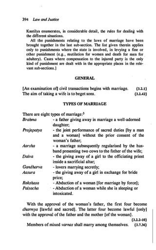 394 Law andJustice
Kautilya enumerates, in considerable detail, the rules for dealing with
the different situations.
All the punishments relating to the laws of marriage have been
brought together in the last sub-section. The list given therein applies
only to punishments where the state is involved, in levying a fine or
other punishment (e.g., mutilation for women and death for men for
adultery). Cases where compensation to the injured party is the only
kind of punishment are dealt with in the appropriate places in the rele- .
vant sub-sections.]
GENERAL
[An examination of] civil transactions begins with marriage.
The aim of taking a wife is to beget sons.
TYPES OF MARRIAGE
There are eight types of marriage:3
{3.2.l}
{3.2.42}
Brahma - a father giving away in marriage a well-adorned
daughter;
Prajapatya - the joint performance 9f sacred duties [by a man
and a woman] without the prior consent of the
woman's father;
Aarsha - a marriage subsequently regularised by the hus­
band presenting two cows to the father of the wife;
Daiva - the giving away of a girl to the officiating priest
inside a sacrificial altar;
Gandharva - lovers marrying secretly;
Aasura - the giving away of a girl in exchange for bride
Rakshasa
Paisacha
price;
- Abduction of a woman [for marriage by force];
- Abduction of a woman while she is sleeping or
intoxicated.
With the approval of the woman's father, the first four become
dharmya [lawful and sacred] . The latter four become lawful [only]
with the approval of the father and the mother [of the woman] .
{3.2.2-10}
Members of mixed varnas shall marry among themselves. {3.7.36}
 