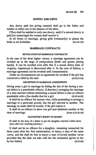 Marital lif
e 395
DOWRY AND GIFI'S
Any dowry paid [on giving consent] shall go to the father and
mother or either one in the absence of the other.
[They shall be e1:ititled to only one dowry, and] if a second dowry is
paid [on remarriage] the woman -shall receive it.
In all forms of marriage, giving gifts [voluntarily] to please the
bride is not forbidden. {3.2.11-13}
MARRIAGE CONTRACTS
REVOCATION OFMARRIAGE CONTRACTS
In the case of the three higher varnas, a marriage agreement can be
revoked up to the stage of panigrahana [bride and groom joining
hands]. It can be revoked even after this if a sexual defect [loss of
virginity, impoten_cy] is discovered after it. In the case of Sudras, a
marriage agreement can be revoked until consummation.
Under no circumstances can an agreement be revoked if the girl has
conceived a child by the man. {3.15.11-13}
DECEPTION JN MARRIAGE AGREEMENTS
Giving away a girl in marriage by hiding the fact of her having a sex­
ual defect is a punishable offence. [Likewise,] arranging the marriage
of a man married without mentioning a sexual defect is also an offence
punishable with a fine double that for a girl. {3.15.14,15}
It shall be an offence for anyone who, while pretending to arrange a
marriage to a particular groom, has the girl married ·to another. The
marriage so made shall be invalid, if the girl ·rejects it.
It shall be an·offence to show one girl and substitute another at the
time of marriage. {from 4.12.12-14}
DAUGHTER'S RIGHT TO MARRY
[It shall be the duty of a father to get his daughter married within three
years after her reaching puberty.]
It shall not be an offence for a daughter, remaining unmarried for
three years after her first menstruation, to marry a man of the same
varna, and she shall be free to marry a man 'of [even] another varna
provided that she does not take with her the ornaments [given to her
by her father] . {4.12.10} /
 