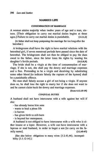396 Law andJustice
MARRIED LIFE
CONSUMMATION OF MARRIAGE
A woman attains majority when twelve years of age and a man, six­
teen. [Their obligation to carry out marital duties begins at these
ages.] Failure to carry out marital duties is punishable. ·{3.3.1,2}
[A father shall not keep postponing the marriage for too long after the
betrothal.]
A bridegroom shall have the right to have marital relations with the
betrothed girl, if seven menstrual periods have passed since the date of
betrothal. The bridegroom shall not then be obliged to pay the dues
owed to the father, since the latter loses his rights by wasting his
daughter's fertile periods. {4.12.8,9}
The bride shall be a virgin at the time of consummation of mar­
riage; if she is not, she shall pay the dowry and marriage expenses
and a fine. Pretending to be a virgin and deceiving by substituting
some other blood. [to indicate falsely the rupture of the hymen] shall
be a punishable offence.
No man shall falsely accuse a girl of not being a virgin. If anyone
does so, he shall lose the right to marry her if she does not want to
and he cannot claim back the dowry and marriage expenses.
{from 4.12.15-19}
CONJUGAL DUTIES
A husband shall not have intercourse with a wife against her will if
she:
- has already borne him sons
- wants to lead a pious life
- is barren
- has given birth to still-born
- is beyond her menopause.
A husband is not obliged to have intercourse with a wife who is ei­
ther insane or a leper. However, a wife can have intercourse with a
leprous or mad husband, in order to beget a son [to carry on the fa­
mily name]. {3.2.45•47}
[See also below: obligations to many wives {3.2.43,44}; incompati­
bility {3.3. 12-14}.]
 
