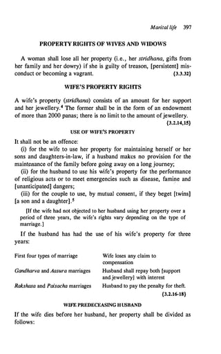 Marital lif
e 397
PROPERTY RIGHTS OF WIVES AND WIDOWS
A woman shall lose all her property (i.e. , her stridhana, gifts from
her family and her dowry) if she is guilty of treason, [persistent] mis­
conduct or becoming a vagrant. {3.3.32}
WIFE'S PROPERTY RIGIITS
A wife's property (stridhana) consists of an amount for her support
and her jewellery.4 The former shall be in the form of an endowment
of more than 2000 panas; there is no limit to the amount ofjewellery.
{3.2.14,15}
USE OF WIFE'S PROPERTY
It shall not be an offence:
(i) for the wife to use her property for maintaining herself or her
sons and daughters-in-law, if a husband makes no provision for the
maintenance of the family before going away on a long journey;
(ii) for the husband to us� his wife's property for the performance
of religious acts or to meet emergencies such as disease, famine and
[unanticipated] dangers;
·
(iii) for the couple to use, by mutual consent, if they beget [twins]
[a son and a daughter].5
[If the wife had not objected to her husband using her property over a
period of three years, the wife's rights vary depending on the type of
marriage.]
If the husband has had the use of his wife's property for three
years:
First four types of marriage
Gandharva and Aasura marriages
Rakshasa and Paisacha marriages
Wife loses any claim to
compensation
Husband shall repay both [support
and.jewellery] with interest
Husband to pay the penalty for theft.
{3.2.16-18}
WIFE PREDECEASING HUSBAND
If the wife dies before her husband, her property shall be divided as
follows:
 