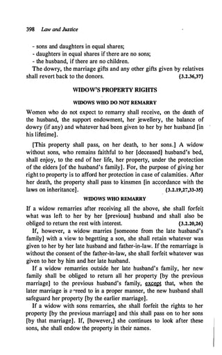 398 Law and Justice
- sons and daughters in equal shares;
- daughters in equal shares if there are no sons;
- the husband, if there are no children.
The dowry, the marriage gifts and any other gifts given by relatives
shall revert back to the donors. {3.2.36,37}
WIDOW'S PROPERTY RIGIITS
WIDOWS WHO DO NOT REMARRY
Women who do not expect to remarry shall receive, on the death of
the husband, the support endowment, her jewellery, the balance of
dowry (if any) and whatever had been given to her by her husband [in
his lifetime].
[This property shall pass, on her death, to her sons.] A widow
without sons, who remains faithful to her [deceased] husband's bed,
shall enjoy, to the end of her life, her property, under the protection
of the elders [of the husband's family] . For, the purpose of giving her
right to property is to afford her protection in case of calamities. After
her death, the property shall pass to kinsmen [in accordance with the
laws on inheritance]. {3.2.19,27,33-35}
WIDOWS WHO REMARRY
If a widow remarries after receiving all the above, she shall forfeit
what was left to her by her [previous] husband and shall also be
obliged to return the rest with interest. {3.2.20,26}
If, however, a widow marries [someone from the late husband's
family] with a view to begetting a son, she shall retain whatever was
given to her by her late husband and father-in-law. If the remarriage is
without the consent of the father-in-law, she shall forfeit whatever was
given to her by him and her late husband.
If a widow remarries outside her late husband's family, her new
family shall be obliged to return all her property [by the previous
marriage] to the previous husband's family, except that, when the
later marriage is a "reed to in a proper manner, the new husband shall
safeguard her property [by the earlier marriage].
If a widow with sons remarries, she shall forfeit the rights to her
property [by the previous marriage] and this shall pass on to her sons
[by that marriage]. If, [however,] she continues to look after these
sons, she shall endow the property in their names.
 