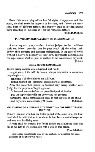 Marital lif
e 399
Even if the remarrying widow has full rights of enjoyment and dis­
posal, she shall settle the property on her sons, and if there are many
sons, born of different fathers, the property shall be divided among
them according to [the share in it of] the respective fathers.
{3.2.21,23-25,28-32}
POLYGAMY AND PAYMENT OF COMPENSATION
A man may marry any number of wives [subject to the conditions
spelt out below] provided that he pays [each of] the wives their
dowry, their property and adequate maintenance. In .the case of wives
without a dowry or property of their own, appropriate compensation
for supersession shall be paid, in addition to the maintenance payment.
DELAY BEFORE REMARRIAGE
Before taking another wife a husband shall wait:
{3.2.41}
- eight years if the wife is barren, always miscarries or conceives
only daughters;
- ten years if all the children are still-born;
- twelve-years if the [suryiving] children are all daughters.
After the prescribed period, a husband may marry another wife
[only] for the purpose of begetting a son.
If a husband marries before the prescribed period, he shall:
- pay the superseded wife her dowry and her property
(stridhana) and a compensation equal to half the total of the above
- and pay a fine not exceeding 24 panas. {3.2.38-40}
OBLIGATIONS OF A HUSBAND WITH MORE THAN ONE WIFE TOWARDS
HIS WIVES
If more than one wife has her fertile period at the same time, the hus­
band shall lie with that wife to whom he had been married longer or
with one who has living sons.
A wife shall not conceal her fertile period and a husband shall not
fail in his duty to try to get a son with a wife in this period.
{from 3.2.43,44}
[See, under punishments later in this section, for penalties for trans­
gressions of the above two rules.]
 