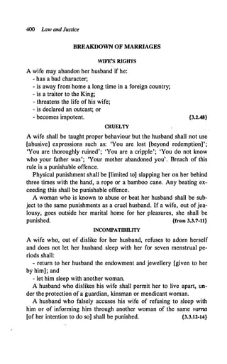 400 La.w andJustice
BREAKDOWN OF MARRIAGES
WIFE'S RIGHTS
A wife may abandon her husband if he:
- has a bad character;
- is away from home a long time in a foreign country;
- is a traitor to the King;
- threatens the life of his wife;
- is declared an outcast; or
- becomes impotent.
CRUELTY
{3.2.48}
A wife shall be taught proper behaviour but the husband. shall not use
[abusive] expressions such as: 'You are lost [beyond redemption]';
'You are thoroughly ruined'; 'You are a cripple'; 'You do not know
who your father was'; 'Your mother abandoned you' . Breach of this
rule is a punishable offence.
Physical punishment shall be [limited to] slapping her on her behind
three times with the hand, a rope or a bamboo cane. Any beating ex­
ceeding this shall be punishable offence.
A woman who is known to abuse or beat her husband shall be sub­
ject to the same punishments as a cruel husband. If a wife, out ofjea­
lousy, goes outside her marital home for her pleasures, she shall be
punished. {from 3.3.7-11}
INCOMPATIBILITY
A wife who, out of dislike for her husband, refuses to adorn herself
and does not let her husband sleep with her for seven menstrual pe­
riods shall:
- return to her husband the endowment and jewellery [given to her
by him]; and
- let him sleep with another woman.
A husband who dislikes his wife shall permit her to live apart, un­
der the protection of a glardian, kinsman or mendicant woman.
A husband who falsely accuses his wife of refusing to sleep with
him or of informing him through another woman of the same varna
[of her intention to do so] shall be punished. {3.3.12-14}
 