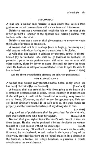 Marital lif
e 401
MISCONDUCT
A man and a woman [not married to each other] shall refrain from
gestures or secret conversations v:ith a view to sexual intercourse.
Neither a man nor a woman shall touch the hair or the knot of the
lower garment of another of the opposite sex; marking another with
teeth or nails is forbidden.
Neither a man nor a woman shall give presents to anyone to whom.
the giving of presents is prohibited.
A woman shall not have dealings [such as buying, borrowing etc.]
with anyone with whom having such transactions is forbidden.
A wife shall not indulge in drinking or unseemly sports, if so pro­
hibited [by her husband] . She shall not go [without her husband] on
pleasure trips or to see performances, with other men or even with
other women, either by day or by night. She shall not leave the house
when the husband is asleep or intoxicated or refuse to open the door to
her husband. {from 3.3.20-31}
[All the above are punishable offences; see below for punishments.]
WIFE RUNNING AWAY
A woman shall not run away from the marital home, except when [she
has been] ill-treated [by her husband] . {from 3.4.1}
A husband shall not prohibit his wife from going to the house of a
kinsman on occasions such as death, illness, calamity or childbirth and
if she still goes, it shall not be considered as running away from the
marital home. [However, she shall not use the opportunity to hide her­
self in her kinsman's house.] If the wife does so, she shall forfeit her
property and the kinsman the balance of any dowry due to him.
{3.4.13-15}
A graded set of punishments sh�Jl b.e prescribed for the wife who
runs away and the one who gives her asylum. {from 3.4.1-7}
No man shall give asylum to another man's wife except to save her
from danger. He shall not be punished if he had forbidden the woman
to enter or if she does so without his knowledge. {3.4.8}
Some teachers say: 'It shall not be considered an offence for a wife,
ill-treated by her husband, to seek shelter in the house of any of the
following, provided that there are no [other] males in it: a kinsman of
the husband, a trustee, the village headman, a guardian, · a female
mendicant or her own kinsman. '
 