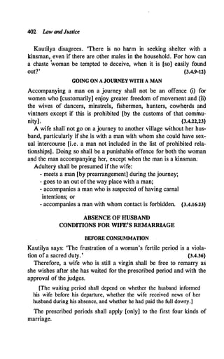 402 Law andJustice
Kautilya disagrees. 'There is no harm in seeking shelter with a
kinsman, even if there are other males in the household. For how can
a chaste
'
woman be tempted to deceive, when it is [so] easily found
out?' {3.4.9-12}
GOING ON A JOUR,NEY WITH A MAN
Accompanying a man on a journey shall not be an offence (i) for
women who [customarily] enjoy greater freedom of movement and (ii)
the wives of dancers, minstrels, fishermen, hunters, cowherds and
vintners except if this is prohibited [by the customs of that commu­
nity]. {3.4.22,23}
A wife shallnot go on a journey to another village without her hus­
band, particularly if she. is with a man with whom she could have sex­
ual intercourse [i.e. a man not included in the list of prohibited rela­
tionships] . Doing so shall be a punishable offence for both the woman
and the man accompanying her, except when the man is a kinsman.
Adultery shall be presumed ifthe wife:
- meets a man [by prearrangement] during the journey;
- goes to an out of the way place with a man;
- accompanies a man who is suspected of having carnal
intentions; or
- accompanies a man with whom contact is forbidden. {3.4.16-23}
ABSENCE OF HUSBAND
CONDITIONS FOR WIFE'S REMARRIAGE
BEFORE CONSUMMATION
Kautilya says: 'The frustration of a woman's fertile period is a viola­
tion of a.sacred duty. ' {3.4.36}
Therefore, a wife who is still a virgin shall be free to remarry as
she wishes after she has waited for the prescribed period and with the
approval of the judges.
[The waiting period shall depend on whether the husband informed
his wife before his departure, whether the wife received news of her
husband during his absence, and whether he had paid the full dowry.]
The prescribed periods shall apply [only] to the first four kinds of
marriage.
 