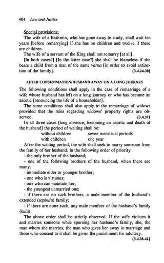 404 Law and Justice
Speci�l provisions:
The wife of a Brahmin, who has gone away to study, shall wait ten
years [before remarrying] if she has no children and twelve if there
are children.
J'he wife of a servant of the King shall not remarry [at all] .
[In both cases?] [In the latter case?] she shall be blameless if she
bears a child from a man of the same varna [in order to avoid extinc­
tion of the family] . {3.4.24-30}
AFTER CONSUMMATION/HUSBAND AWAY ON A WNG JOURNEY
The following conditions shall apply in the case of remarriage of a
wife whose husband has left on a long journey or who has become an
ascetic [renouncing the life of a householder].
The same conditions shall also apply to the remarriage of widows
provided that the rules regarding widows' property rights are ob­
served. {3.4.37}
In all three cases [long absence, becoming an ascetic and death of
the husband] the period of waiting shall be:
without children seven menstrual periods
with children one year
After the waiting period, the wife shall seek to marry someone from
the family of her husband, in the following order of priority:
- the only brother of the husband;
- one of the following brothers of the husband, when there are
many:
- immediate elder or younger brother;
- one who is virtuous;
- one who can maintain her;
- the youngest unmarried one;
- if there are no such brothers, a male member of the husband's
extended (sapinda) family;
- if there are none such, any male member of the husband's family
(kula).
The above order shall be strictly observed. If the wife violates it
and marries someone while spurning her husband's family, she, the
man whom she marries, the man who gives her away in marriage and
those·who consent to it shall be given the punishment for adultery.
{3.4.38-42}
 