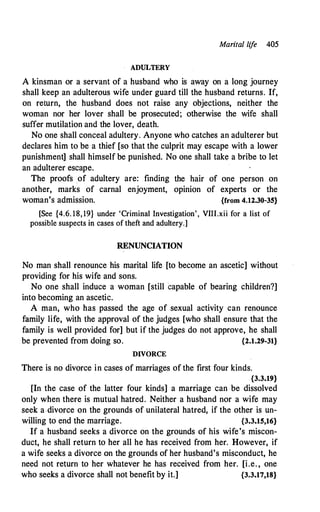 Marital life 405
ADULTERY
A kinsman or a servant of a husband who is away on a long journey
shall keep an adulterous wife under guard till the husband returns. If,
on return, the husband does not raise any objections, neither the
woman nor her lover shall be prosecuted; otherwise the wife shall
suffer mutilation and the lover, death.
No one shall conceal adultery. Anyone who catches an adulterer but
declares him to be a thief [so that the culprit may escape with a lower
punishment] shall himself be punished. No one shall take a bribe to let
an adulterer escape.
The proofs of adultery are: finding
another, marks of carnal enjoyment,
woman's admission.
the hair of one person on
opinion of experts or the
{from 4.12.30-35}
[See {4.6. 18,19} under 'Criminal Investigation', VIII.xii for a list of
possible suspects in cases of theft and adultery.]
RENUNCIATION
No man shall renounce his marital life [to become an ascetic] without
providing for his wife and sons.
No one shall induce a woman [still capable of bearing children?]
into becoming an ascetic.
A man, who has passed the age of sexual activity can renounce
family life, with the approval of the judges [who shall ensure that the
family is well provided for] but if the judges do not approve, he shall
be prevented from doing so. {2.1.29-31}
DIVORCE
There is no divorce in cases of marriages of the first four kinds.
{3.3.19}
[In the case of the latter four kinds] a marriage can be dissolved
only when there is mutual hatred. Neither a husband nor a wife may
seek a divorce on the grounds of unilateral hatred, if the other is un­
willing to end the marriage. {3.3.15,16}
If a husband seeks a divorce on the grounds of his wife's miscon­
duct, he shall return to her all he has received from her. However, if
a wife seeks a divorce on the grounds of her husband's misconduct, he
need not return to her whatever he has received from her. [i.e. , one
who seeks a divorce shall not benefit by it.] {3.3.17,18}
 