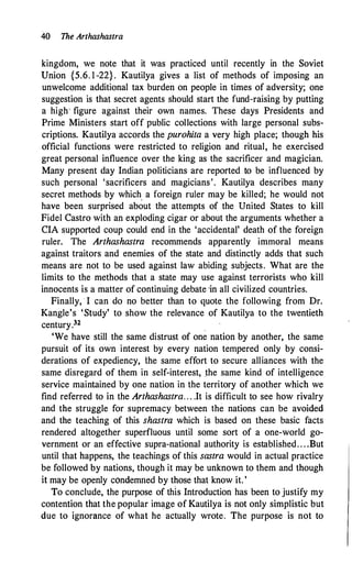 40 The Arthashastra
kingdom, we note that it was practiced until recently in the Soviet
Union {5.6. 1 -22}. Kautilya gives a list of methods of imposing an
unwelcome additional tax burden on people in times of adversity; one
suggestion is that secret agents should start the fund-raising by putting
a high' figure against their own names. These days Presidents and
Prime Ministers start off public collections with large personal subs­
criptions. Kautilya accords the purohita a very high place; though his
official functions were restricted to religion and ritual, he exercised
great personal influence over the king as the sacrificer and magician.
Many present day Indian politicians are reported to be influenced by
such personal 'sacrificers and magicians'. Kautilya describes many
secret methods by which a foreign ruler may be killed; he would not
have been surprised ab�ut the attempts of the United States to kill
Fidel Castro with an exploding cigar or about the arguments whether a
CIA supported coup could end in the 'accidental' death of the foreign
ruler. The Arthashastra recommends apparently immoral means
against traitors and enemies of the state and distinctly adds that such
means are not to be used against law abiding subjects. What are the
limits to the methods that a state may use against terrorists who kill
innocents is a matter of continuing debate ·in all civilized countries.
Finally, · I can do no better than to quote the following from Dr.
Kangle's 'Study' to show the relevance of Kautilya to the twentieth
century.32
'We have still the same distrust of one nation by another, the same
pursuit of its own interest by every nation tempered only by consi­
derations of expediency, the same effort to secure alliances with the
same disregard of them in self-interest, _the same kind of intelligence
service maintained by one nation in the territory of another which we
find referred to in the Arthashastra. . . .It is difficult to see how rivalry
and the struggle for supremacy between the nations can be avoided
and the teaching of this shastra which is based on these basic facts
rendered altogether superfluous until some sort of a one-world go­
vernment or an effective supra-national authority is established. . . .But
until that happens, the teachings of this sastra would in actual practice
be followed by nations, though it may be unknown to them and though
it may be openly condemned by those that know it. '
To conclude, the purpose of this Introduction has been to justify my
contention that the popular image of Kautilya is not only simplistic but
due to ignorance of what he actually wrote. The purpose is not to
 