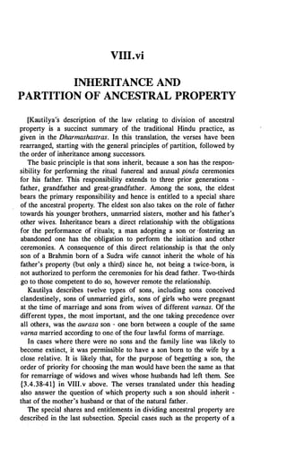 VIII.vi
INHERITANCE AND
PARTITION OF ANCESTRAL PROPERTY
[Kautilya's description of the law relating to division of ancestral
property is a succinct summary of the traditional Hindu practice, as
given in the Dharmashastras. In this translation, the verses have been
rearranged, starting with the general principles of partition, followed by
the order of inheritance among successors.
The basic principle is that sons inherit, because a son has the respon­
sibility for performing the ritual funereal and annual pinda ceremonies
for his father. This responsibility extends to three prior generations -
father, grandfather and great-grandfather. Among the sons, the eldest
bears the primary responsibility and hence is entitled to a special share
of the ancestral property. The eldest son also takes on the role of father
towards his younger brothers, unmarried sisters, mother and his father's
other wives. Inheritance bears a direct relationship with the obligations
for the performance of rituals; a man adopting a son or ·fostering an
abandoned one has the obligation to perform the initiation and other
ceremonies. A consequence of this direct relationship is that the only
son of a Brahmin born of a Sudra wife cannot inherit the whole of his
father's property (but only a third) since he, not being a twice-born, is
not authorized to perform the ceremonies for his dead father. Two-thirds
go to those competent to do so, however remote the relationship.
Kautilya describes twelve types of sons, including sons conceived
clandestinely, sons of unmarried girls, sons of girls who were pregnant
at the time of marriage and sons from wives of different vamas. Of the
different types, the most important, and the one taking precedence over
all others, was the aurasa son - one born between a couple of the same
vama married according to one of the four lawful forms of marriage.
In cases where there were no sons and the family line was likely to
become extinct, it was permissible to have a son born to the wife by a
close relative. It is likely that, for the purpose of begetting a son, the
order of priority for choosing the man would have been the same as that
for remarriage of widows and wives whose husbands had left them. See
{3.4.38-41} in VIII.v above. The verses translated under this heading
also answer the question of which property such a son should inherit -
that of the mother's husband or that of the natural father.
,
The special shares and entitlements in dividing ancestral property are
described in the last subsection. Special cases such as the property of a
 