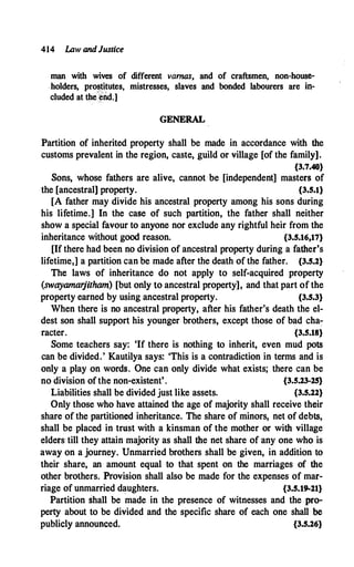 414 lAw andJustice
man with wives of different varnas, and of craftsmen, non-house­
holders, prostitutes, mistresses, slaves and bonded labourers are in­
cluded at the
c
�nd.]
GENERAL
Partition of inherited property shall be made in accordance with the
customs prevalent in the region, caste, guild or village [of the family].
{3.7.40}
Sons, whose fathers are alive, cannot be [independent] masters of
the [ancestral] property. {3.5.l}
[A father may divide his ancestral property among his sons during
his lifetime.] In the case of such partition, the father shall neither
show a special favour to anyone nor exclude any rightful heir from the
inheritance without good reason. {3.5.16,17}
[If there had been no division of ancestral property during a father's
lifetime,] a partition can be made after the death of the father. {3.5.2}
The laws of inheritance do not apply to self-acquired property
(swayamarjitham) [but only to ancestral property), and that part of the
property earned by using ancestral property. {3.5.3}
When there is no ancestral property, after his father's death the el­
dest son shall support his younger brothers, except those of bad cha;
racter. {3.S.18}
Some teachers say: 'If there is nothing to inherit, even mud pots
can be divided. ' Kautilya says: 'This is a contradiction in terms and is
only a play on words. One can only divide what exists; there can be
no division of the non-existent' . {3.S.23-25}
Liabilities shall be divided just like assets. {3.5.22}
Only those who have attained the age of majority shall receive their
share of the partitioned inheritance. The share of minors, net of debts,
shall be placed in trust with a kinsman of the mother or with village
elders till they attain majority as shall the net share of any one who is
away on a journey. Unmarried brothers shall be given, in addition to
their share, an amount equal to that spent on the marriages of the
other brothers. Provision shall also be made for the expenses of mar­
riage of unmarried daughters. {3.5.19-21}
Partition shall be made in the presence of witnesses and the pro­
perty about to be divided and the specific share of each one shall be
publicly announced. {3.5.26}
 
