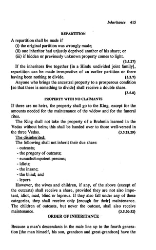Inheritance 415
REPARTITION
A repartition shall be made if
(i)·the original partition was wrongly made;
(ii) one inheritor had unjustly deprived another of his share; or
(iii) if hidden or previously unknown property comes to light.
{3.S.27}
If the inheritors live together [in a Hindu undivided joint family],
repartition can be made irrespective of an earlier partition or there
having been nothing to divide. {3.S.7}
Anyone who brings the ancestral property to a prosperous condition
[so that there is something to divide] shall receive a double share.
{3.S.8}
PROPERTY WITII NO CLAIMANTS
If there are no heirs, the property shall go to the King, except for the
amounts needed for the maintenance of the widow and for the funeral
.rites.
The King shall not take the property of a Brahmin learned in the
Vedas without heirs; this shall be handed over to those well-versed in
the three Vedas. {3.S.28,29}
The disinherited:
The following shall not inherit their due share:
- outcasts;
- the progeny of outcasts;
- eunuchs/impotent persons;
- idiots;
- the insane;
- the blind; and
- lepers.
However, the wives and children, if any, of the above (except of
the outcasts) shall receive a share, provided they are not also impo­
tent, idiot, mad, blind or leprous. If they also fall under any of these
categories, they shall receive only [enough for their] maintenance.
The children of outcasts, but never the outcast, shall also receive
maintenance. {3.S.30-32}
ORDER OF INHERITANCE
Because a man's descendants in the male line up to the fourth genera­
tion [the man himself, his son, grandson and great-grandson] have the
 