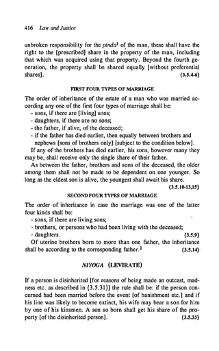 416 Law and Justice
unbroken responsibility for the pinda1 of the man, these shall have the
right to the [prescribed] share in the p�operty of the man, including
that which was acquired using that property. Beyond the fourth ge­
neration, the property shall be shared equally [without preferential
shares]. {3.5.4-6}
FIRST FOUR TYPES OF MARRIAGE
The order of inheritance of the estate of a man who was married ac­
cording any one of the first four types of marriage shall be:
- sons, if there are [living] sons;
- daughters, if there are no sons;
- the father, if alive, of the deceased;
- if the father has died earlier, then equally between brothers and
nephews [sons of brothers only] [subject to the condition below].
If any of the brothers has died earlier, his sons, however many they
may be, shall receive only the single share of their father.
As between the father, brothers and sons of the deceased, the older
among them shall not be made to be dependent on one younger. So
long as the eldest son is alive, the youngest shall await his share.
{3.5.10-13,15}
SECOND FOUR TYPES OF MARRIAGE
The order of inheritance in case the marriage was one of the latter
four kinds shall be:
- sons, if there are living sons;
- brothers, or persons who had been living with the deceased;
- daughters. {3.5.9}
Of uterine brothers born to more than one father, the inheritance
shall be according to the corresponding father.2 {3.5.14}
NIYOGA (LEVIRATE)
If a person is disinherited [for reasons of being made an outcast, mad­
ness etc. as described in {3.5.31}] th� rule shall be: if the person con­
cerned had been married before the event [of banishment etc.] and if
his line was likely to become extinct, his wife may bear a son for him
by one of his kinsmen. A son so born shall get his share of the pro­
perty [of the disinherited person] . {3.5.33}
 