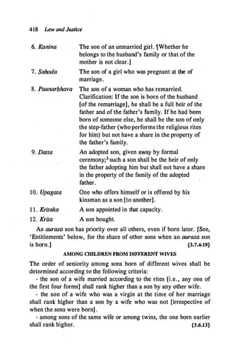418 lAw and Justice
6. Kanina The son of an unmarried girl. tWhether he
belongs to the husband's family or that of the
mother is not clear.]
7. Sahoda The son of a girl who was pregnant at the of ·
marriage.
8. Paunarbhava The son of a woman who has remarried.
. Clarification: If the son is born of the husband
[of the remarriage], he shall be a full heir of the
father and of the father's family. If he had been
born of someone else, he shall be the son of only
the step-father (who performs the religious rites
for him) but not have a share in the property of
the father's family.
9. Datta An adopted son, given a�ay by. formal
ceremony;3 such a son shall be the heir of only
the
.
father adopting him but shall not have a share
in the property of the family of the adopted
father.
·
10. U
pagata One who offers himself or is offered by his
kinsman as a son [to another].
1 1 . Kritaka A son appointed in that capacity.
12. Krita A son bought.
An aurasa son has priority over all others, even if born later. [See,
'Entitlements' below, for the share of other sons when an aurasa son
is born.] {3.7.4-19}
AMONG CHILDREN FROM DIFFERENT WIVES
The order of sei:iiority among sons born of different wives shall be
determined according to the following criteria:
- the son of a wife married according to the rites [i.e. , any one of
the first four forms] shall rank higher than a son by any other wife.
- the son of a wife who was a virgin at the time of her marriage
shall rank higher than a son by a wife who was not [irrespective of
when the sons were born].
- among sons of the same wife or among twins, the one born earlier
shall rank higher. {3.6.13}
 