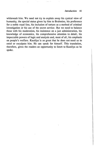 Introduction 41
whitewash him. We need not try to explain away his cynical view of
humanity, the special status given by him to Brahmins, his preference
for a noble royal line, his inclusion of torture as a method of criminal
investigation or his use of the secret service. But we need to balance
these with his moderation, his insistence on a just administration, his
knowledge of economics, his comprehensive attention to detail, his
impeccable powers of logic and analysis and, most of all, his emphasis
on people's welfare. Kautilya· is so great that he does not need us to
extol or exculpate him. He can speak for himself. This translation,
therefore, gives the readers an opportunity to listefl to Kautilya as he
spoke.
 