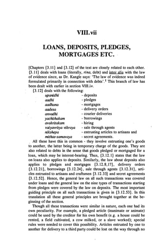 VIII.vii
LOANS, DEPOSITS, PLEDGES,
MORTGAGES ETC.
[Chapters {3. 1 1 } and {3. 12} of the text are closely related to each other.
{3 . 1 1} deals with loans (literally, rina, debt) and inter alia with the law
of evidence since, as Dr. Kangle says: 'The law of evidence was indeed
formulated primarily in connection with debts'. 1 This branch of law has
been dealt with earlier in section VIII.iv.
{3. 12} deals with the following:
upanidhi - deposits
aadhi - pledges
aadhana - mortgages
aadesa - delivery orders
anvadhi - courier deliveries
yachithakam - borrowings
avakritakam - hiring
vaiyavritya vikraya - sale through agents
nikshepa - entrusting articles to artisans and
mithas-samavaya - secret agreements.
All these have this in common - they involve entrusting one's goods
to another, the latter being in temporary charge of the goods. They are
also related to debts in the sense that goods pledged or mortgaged for a
loan, which may be interest-bearing. Thus, {3. 12. 1} states that the law
on loans also applies to deposits. Similarly, the law about deposits also
applies to pledges and mortgages {3. 12.8, 17}, delivery orders
{3. 12.21}, borrowings {3. 12.24} , sale through agents {3. 12.31 } , arti­
cles entrusted to artisans and craftsmen {3. 12.33} and secret agreements
{3. 12.52}. Hence, the general law on all such transactions was covered
under loans and the general law on the nine types of transactions starting
from pledges were covered by the law on deposits. The most important
guiding principle on all such transactions is given in {3. 12.53}. In this
translation all these general principles are brought together at the be­
ginning of the section.
Though all these transactions were similar in nature, each one had its
own peculiarity. For example, a pledged article (inanimate or animate)
could be used by the creditor for his own benefit (e.g. a house could be
rented, a field cultivated, a cow milked, or a slave worked); special
rules were needed to cover this possibility. Articles entrusted by one to
another for delivery to a third party could be lost on the way through no
 