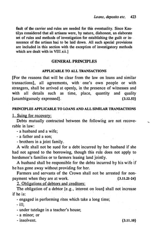 Loans, deposits etc. 423
fault of the carrier and rules are needed for this eventuality. Since Kau­
tilya considered that all artisans were, by nature, dishonest, an elaborate
set of rules and methods of investigation for establishing the guilt or in­
nocence of the artisan haci to be laid down. All such special provisions
are included in this· section with the exception of investigatory methods
which are dealt with in VIII.xii.]
GENERAL PRINCIPLES
APPLICABLE TO ALL TRANSACTIONS
[For the reasons that will be clear from the law on loans and similar
transactions], all agreements, with · one's own people or with
strangers, shall be arrived at openly, in the presence of witnesses and
with all details such as time, place, quantity and quality
[unambiguously expressed] . {3.12.53}
PRINCIPLES APPLICABLE TO WANS AND ALL SIMILAR TRANSACTIONS
1 . Suing for recovery:
Debts mutually contracted between the followihg are not recove-
rable in law:
- a husband and a wife;
- a father and a son;
- brothers in a joint family.
A wife shall not be s1,1ed for a debt incurred by her husband if she
had not agreed to the borrowing, though this rufo does not apply to
herdsmen's families or to farmers leasing land jointly.
A husband shall be responsible for the debts incurred by his wife if
he has gone away without providing for her.
Farmers and servants of the Crown shall not be arrested for non-
payment when they are at work. {3.11.21-24}
2. Obligations of debtors and creditors:
The obligation of a debtor [e.g., interest on loan] shall not increa.se
if he is:
- engaged in performing rites which take a long time;
- ill;
- under tutelage in a teacher's house;
- a minor; or
- insolvent. {3.11.10}
 