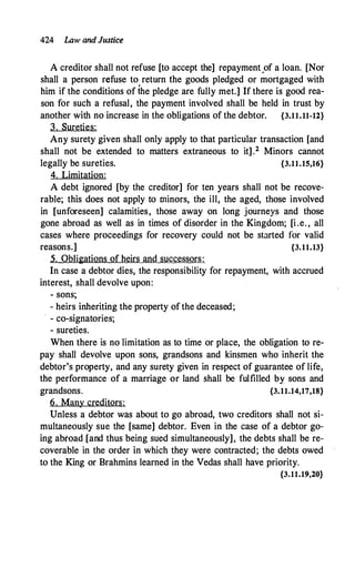 424 Law and Justice
A creditor shall not refuse [to accept the] repayment.of a loan. [Nor
shall a person refuse to return the goods pledged or mortgaged with
him if the conditions of ihe pledge are fully met.] If there is good rea­
son for such a refusal, the payment involved shall be held in trust by
another with no increase in the obligations of the debtor. {3.11.11-12}
3. Sureties:
Any surety given shall only apply to that particular transaction [and
shall not be extended to matters extraneous to it] .2 Minors cannot
legally be sureties. {3.11.15,16}
4. Limitation:
A debt ignored [by the creditor] for ten years shall not be recove­
rable; this does not apply to minors, the ill, the aged, those involved
in [unforeseen] calamities, those away on long journeys and those
gone abroad as well as in times of disorder in the Kingdom; [i.e. , all
cases where proceedings for recovery could not be stirted for valid
reasons.] {3.11.13}
5. Obligations of heirs and successors:
In case a debtor dies, the responsibility for repayment, with accrued
interest, shall devolve upon:
- sons;
- heirs inheriting the property of the deceased;
· - co-signatories;
- sureties.
When there is no limitation as to time or place, the obligation to re­
pay shall devolve upon sons, grandsons and kinsmen who inherit the
debtor's property, and any surety given in respect of guarantee of life,
the performance of a marriage or land shall be fulfilled by sons and
grandsons. {3.11.14,17,18}
6. Many creditors:
Unless a debtor was about to go abroad, two creditors shall not si­
multaneously sue the [same] debtor. Even in the case of a debtor go­
ing abroad [and thus being sued simultaneously], the debts shall be re­
coverable in the order in which they were contracted; the debts owed
to the King or Brahmins learned in the Vedas shall have priority.
{3.11.19,20}
 