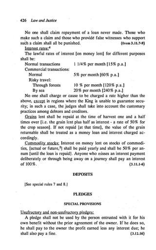 426 Law and Justice
No one shall claim repayment of a loan never made. Those who
make such a claim and those who provid� false witnesses who support
such a claim shall all be punished. {from 3.11.7-9}
Interest rates:4
Tl;le lawful rates of interest [on money lent] for. different purposes
shall be:
Normal transactions 1 1/4% per month [15% p.a.]
Commercial transactions:
Normal 5% per month [60% p.a.]
Risky travel:
Through forests 10 % per month [120% p.a.]
By sea 20% per month [240% p.a,]
No one shall charge or cause to be charged a rate higher than the
above, except in regions where the King is unable to guarantee secu­
rity; in such a case, the judges shall take into account the customary
practices among debtors and creditors.
Grains lent shall be repaid at the time of harvest one and a half
times over [i.e. the grain lent plus half as interest - a rate of 50% for
the crop season]. If not repaid [at that time], the value of the grain
returnable shall be treated as a money loan and interest charged ac-
cordingly. .
Commodity stocks: Interest on money lent on stocks of commodi­
ties, [actual or future,5] shall be paid yearly and shall be 50% per an­
num [until the loan is repaid] . Anyone who misses an interest payment
deliberately or through being away on a journey shall pay an interest
of 100% . {3.11.1-6}
DEPOSITS
[See special rules 7 and 8.]
PLEDGES
SPECIAL PROVISIONS
Usufructory and non-usufructory pledges:
A pledge shall not be used by the person entrusted with it for his
own benefit without the prior agreement of the owner. If he does so,
he shall pay to the owner the profit earned · 1ess any interest due; he
shall also pay a fine. {3.12.16}
 