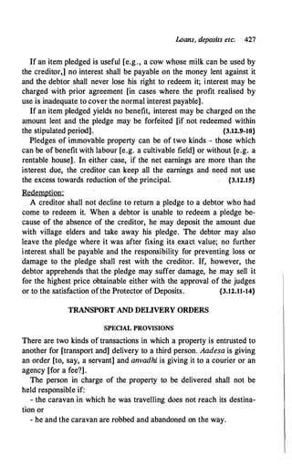 Loans, deposits etc; 427
If an item pledged is useful [e.g., a cow whose milk can be used by
the creditor;] no interest shall be payable on the money lent against it
and the debtor shall never lose his right to redeem it; interest may be
charged with prior agreement [in cases where the profit realised by
use is inadequate to cover the normal interest payable].
If an item pledged yields no benefit, interest may be charged on the
amount lent and the pledge may be forfeited [if not redeemed within
the stipulated period]. {3.12.$1-10}
Pledges of immovable property can be of two kinds - those which
can be of benefit with labour [e.g. a cultivable field] or without [e.g. a
rentable house]. In either case, if the net earnings are more than the
interest due, the creditor can keep all the earnings and need not use
the excess towards reduction of the principal. {3.12.15}
Redemption:
A creditor shall not decline to return a pledge to a debtor who had
come to redeem it. When a debtor is unable to redeem a pledge be­
cause of the absence of the creditor, he may deposit the amount due
with village elders and take away his pledge. The debtor may also
leave the pledge where it was after fixing its exa'ct value; no further
interest shall be payable and the responsibility for preventing loss or
damage to the pledge shall rest with the creditor. If, however, the
debtor apprehends that the pledge may suffer damage, he may sell it
for the highest price obtainable either with the approval of the judges
or to the satisfaction ofthe Protector of Deposits. {3.12.11-14}
TRANSPORT AND DELIVERY ORDERS
SPECIAL PROVISIONS
There are two kinds of transactions in which a property is entrusted to
another for [transport and] delivery to a third person. Aadesa is giving
an order [to, say, a servant] and anvadhi is giving it to a courier or an
agency [for a fee?].
The person in charge of the property to be delivered shall not be
held responsible if:
- the caravan in which he was travelling does not reach its destina­
tion or
- he and the caravan are robbed and abandoned on the way.
 