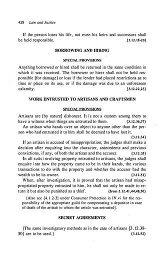 428 Law and Justice
If the person loses his life, not even his heirs and successors shall
be held responsible. {3.12.18-20}
BORROWING AND IDRING
SPECIAL PROVISIONS
Anything borrowed or hired shall be returned in the same condition in
which it was received. The borrower or hirer shall not be held res­
ponsible [for damage] or loss if the lender had placed restrictionsjls to
time or place on its use, or if the damage was due to an unforeseen
calamity. {3.12.22,23}
WORK ENTRUSTED TO ARTISANS AND CRAFTSMEN
SPECIAL PROVISIONS
Artjsans are [by nature] dishonest. It i"s not a custom among the� to
have a witness when things are entrusted to them. {3.12.36,37}
An artisan who hands over an object to anyone other than the per­
son who had entrusted it to him shall be deemed to have lost it.
' {3.12.34}
If an artisan is accused of misappropriation, the judges shall make a
decision after enquiring into the character, antecedents and previous
convictions, if any, of both the artisan and the accuser. {3.12.35}
In a:ll suits involving property entrusted to artisans, the judges -shall
enquire into how the property came to be in their hands, the various
transactions to do with the property and whether the accuser had the
wealth to be its owner. {3.12.51}
When, after investigation, it is proved that the artisan had misap­
propriated property entrusted to him, he shall not only be made to re­
turn it but also be punished as a thief. {from 3.12.41,44,48,50}
[Also see {4. 1 .2-3} under Consumer Protection in IV.vi for the res­
ponsibility of the appropriate guild for compensating a depositor in case
of death of the artisah to whom the article was entrusted] .
SECRET AGREEMENTS
[The same investigatory methods as in the case of artisans {3 . 12.38-
50} are to be used.] {3.12.52}
 