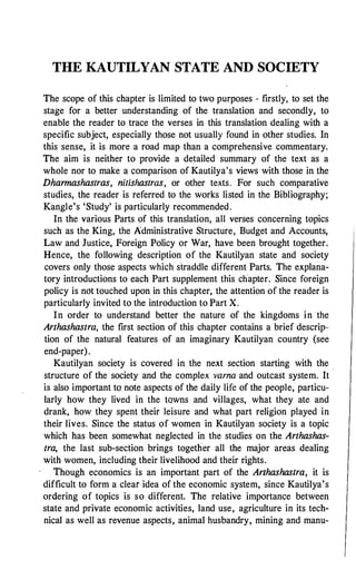 THE KAUTILYAN STATE AND SOCIETY
The scope of this chapter is limited to two purposes - firstly, to set the
stage for a better understanding of the translation and secondly, to
enable the reader to trace the verses in this translation dealing with a
specific subject, especially those not usually found in other studies. In
this sense, it is more a road map than a comprehensive commentary.
The aim is neither to provide a detailed summary of the text as a
whole nor to make a comparison of Kautilya's views with those in the
Dhannashastras, nitishastras, or other texts. For such comparative
studies, the reader is referred to the works listed in the Bibliography;
Kangle's 'Study' is particularly recommended.
In the various Parts of this translation, all verses concerning topics
such as the King, the Administrative Structure, Budget and Accounts,
Law and Justice, Foreign Policy or War, have been brought together.
Hence, the following description of the Kautilyan state and society
covers only those aspects which straddle different Parts. The explana­
tory introductions to each Part supplement this chapter. Since foreign
policy is not touched upon in this chapter, the attention of the reader is
particularly invited to the introduction to Part X.
In order to understand better the nature of the kingdoms in the
Arthashastra, the first section of this chapter contains a brief descrip·­
tion of the natural features of an imaginary Kautilyan country (see
end-paper).
Kautilyan society is covered in the next section starting with the
structure of the society and the complex varna and outcast system. It ·
is also important to note aspects of the daily life of the people, particu­
larly how they lived in the towns and villages, what they ate and
drank, how they spent their leisure and what part religion played in
their lives. Since the status of women in Kautilyan society is a topic
which has been somewhat neglected in the studies on the Arthashas­
tra, the last sub-section brings together all the major areas dealing
with women, including their livelihood and their rights.
Though economics is an important part of the Arthashastra, it is
difficult to form a clear idea of the economic system, since Kautilya's
ordering of topics is so different. The relative importance between
state and private economic activities, land use, agriculture in its tech­
nical as well as revenue aspects, animal husbandry, mining and manu-
 