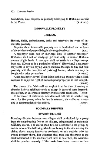 432 Law and Justice
boundaries, state property or property belonging to Brahmins learned
in the Vedas. {3.16.29-32}
IMMOVABLE PROPERTY
GENERAL
Houses, fields, embankments, tanks and reservoirs are types of im­
movable property. {3.8.2}
Disputes about immovable property are to be decided on the basis
of the evidence of people living in the neighbourhood. {3.8.1}
A tax-payer shall sell or mortgage only to another tax-payer.
Brahmins shall sell or mortgage gift land only to similar Brahmin
owners of gift lands. A tax-payer shall not settle in a village exempt
from tax. [Doing so is a punishable offence.] [However,] a tax-payer
may settle in any tax-paying village and have the right to buy and hold
property with the exception of [existing] houses, which can only be
bought with prior permission. {3.10.9-13}
A non-tax-payer, [even] if not living in the tax-exempt village, shall
continue to enjoy the right of ownership [of properties in that village] .
{3.10.15}
The owner of a field shall not neglect it at the time of sowing or
abandon it for a neighbour to do so except in cases of some irremedi­
able defect, an unforeseen calamity or intolerable cpnditions. {3.10.8}
If the owner of inalienable land does not cultivate it, another may
do so for five years; when the land is returned, the cultivator is enti­
tled to compensation for his efforts. {3.10.14}
BOUNDARY DISPUTES
BETWEEN VILLAG�
Boundary disputes between two villages shall be decided by a group
from the neighbouring five or ten villages, using natural or man-made
.l.. ;• "/ .
boundary marks. The marks shall first be described to the group by
one or more of the following who do not belong to the side making the
claim: elders among farmers or cowherds, or any outsider who has
owned property there. The witnesses shall then lead the group to the
marks described. If the marks are not there as described, the witnesses
shall be punished severely. If the marks have been removed or des-
 