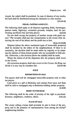 Property laws 433
troyed, the culprit shall be punished. In case of absence of any marks,
the land shall be distributed among the claimants in a fair manner.
{3.9.10-14}
FIELDS, PAS� LANDS �TC.
The following shall apply to all disputes regarding fields, hermitages,
pasture lands, highways, cremation grounds, temples, land for per­
forming sacrificial rites and holy places: {3.9.23}
No one shall occupy the property of another except with good rea­
son.1 The occupier shall pay due compensation to the owner after de­
ducting the cost of his labour and the profit due to him.
{from 3.9.19,20}
Disputes [about the above mentioned types of immovable property]
shall be decided by the elders of the neighbourhood. If there is no
unanimity, the decision shall be made either by majority or by adopt­
ing the opinion of those honest people who are acceptable to both par­
ties. Otherwise, a fair division [down the middle] shall be made.
Where the claims of all the disputants fail, the property shall revert
to the Crown.
All ownerless property shall also revert to the Crown; the King can
divide it in any way he considers fair.
·
{3.9.15-18}
SALE
RESTRICTIONS ON SALE
Tax payers shall sell [or mortgage] immovable property only to other
tax payers.
Land given as a gift to Brahmins and exempt from taxes and fines
shall be sold or mortgaged only to Brahmins holding similar property.
{3.10.9}
RIGHT TO PURCHASE
The following shall be the order of priority of the right to purchase:
kinsmen, neighbours, creditors, others. {3.9.1,2}
PLACE OF SALE
The owner selling a house shall proclaim its sale in front of the pro­
perty and in the presence of representatives from amo�g the (forty)2
neighbouring families.
 