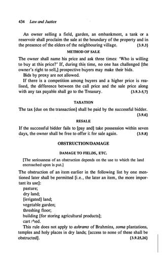 434 Law and Justice
An owner selling a field, garden, an embankment, a tank or a
reservoir shall proclaim the sale at the boundary of the property and in
the presence of the elders of the neighbouring village, {3.9.3}
METHOD OF SALE
The owner shall name his price and ask three times: 'Who is willing
to buy at this price?' If, during this time, no one has challenged [the
owner's right to sell,] prospective b�yers may make their bids.
Bids by proxy are not allowed.
If there is a competition among buyers and a higher price is rea­
lised, the difference between the call price and the sale price along
with any tax payable shall go to the Treasury. {3.9.3-5,7}
TAXATION
The tax [due on the transaction] shall be paid by the successful bidder.
{3.9.6}
RESALE
If the successful bidder fails to [pay and] take possession within seven
days, the owner shall be free to offer it for sale again. {3.9.8}
OBSTRUCTION/DAMAGE
DAMAGE TO FIEILDS, ETC.
[The seriousness of an obstruction depends on the use to which the land
encroached upon is put.]
The obstruction of an item earlier in the following list by one men­
tioned later shall be permitted [i.e. , the later an item, the more impor­
tant its use]:
pasture;
dry land;
[irrigated] land;
vegetable garden;
threshing floor;
building [for storing agricultural products];
cart r'ied.
This rule does not apply to ashrams of Brahmins, soma plantations,
temples and holy places in dry lands; [access to none of these shall be
obstructed]. {3.9.25,26}
 