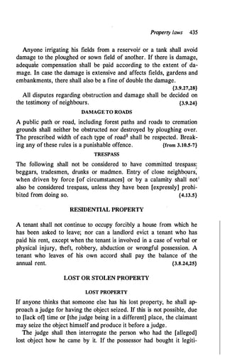 Property laws 435
Anyone irrigating his fields from a reservoir or a tank shall avoid
damage to the ploughed or sown field of another. If there is damage,
adequate compensation shall be· paid according to the extent of da­
mage. In case the damage is extensive and affects fields, gardens and
embankments, there shall also be a fine of double the damage.
{3.9.27,28}
All disputes regarding obstruction and damage shall be decided on
the testimony of neighbours. {3.9.24}
DAMAGE TO ROADS
A public path or road, including forest paths and roads to cremation
grounds shall neither be obstructed nor destroyed by ploughing over.
The prescribed width of each type of road3 shall be respected. Break­
ing any of these rules is a punishable offence. {from 3.10.5-7}
TRESPASS
The following shall not be considered to have committed trespass:
I
beggars, tradesmen, drunks or madmen. Entry of close neighbours,
when driven by force [of circumstances] or by a calamity shali not1
also be considered trespass, unless they have been [expressly] prohi­
bited from doing so. {4.13.5}
RESIDENTIAL PROPERTY
A tenant shall not continue to occupy forcibly a house from which he
has been asked to leave; nor can a landlord evict a tenant who has
paid his rent, except when the tenant is involved in a case of verbal or
physical injury, theft, robbery, abduction or wrongful possession. A
tenant who leaves of his own accord shall pay the balance of the
annual rent. {3.8.24,25}
LOST OR STOLEN P]lOPERTY
WST PROPERTY
If anyone thinks that someone else has his Jost property, he shall ap­
proach a judge for having the object seized. If this is not possible, due
to [lack of] time or [the judge being in a different] place, the claimant
may seize the object himself and produce it before a judge.
The judge shall then interrogate the person who had the [alleged]
lost object how he came by it. If the possessor had bought it legiti-
 