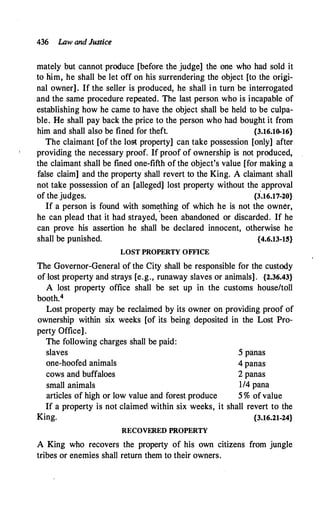 436 Law and Justice
mately but cannot produce [before the judge] the one who had sold it
to him, he shall be let off on his surrendering the object [to the origi­
nal owner]. If the seller is produced, he shall in turn be interrogated
and the same procedure repeated. The last person who is incapable of
establishing how he came to have the object shall be held to be culpa­
ble. He shall pay back the price to the person who had bought it from
him and shall also be fined for theft. {3.16.10-16}
The claimant [of the lost property] can take possession [only] after
providing the necessary proof. If proof of ownership is not produced,
the claimant shall be fined one-fifth of the object's value [for making a
false claim] and the property shall revert to the King. A claimant shall
not take possession of an [alleged] lost property without the approval
of the judges. {J.16.17-20}
If a person is found with som�thing of which he is not the owner,
he can plead that it had strayed, been abandoned or discarded. If he
can prove his assertion he shall be declared innocent, otherwise he
shall be punished. {4.6.13-1.5}
LOST PROPERTY OFFICE
The Governor-General of the City shall be responsible for the custody
of-lost property and strays [e.g., runaway slaves or animals] . {2.36.43}
A lost property office shall be set up in the customs house/toll
booth.4
Lost property may be reclaimed by its owner on providing proof of
ownership within six weeks [of its being deposited in the Lost Pro­
perty Office].
The following charges shall be paid:
slaves 5 panas
one-hoofed animals 4 panas
cows and buffaloes 2 panas
small animals 1/4 pana
articles of high or low value and forest produce 5 % of value
If a property is not claimed within six weeks, it shall revert to the
King. {3.16.21-24}
RECOVERED PROPERTY
A King who recovers the property of his own citizens from jungle
tribes or enemies shall return them to their owners.
 