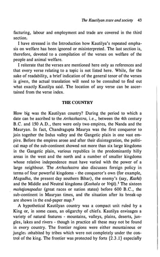 The Kautilyan state andsociety 43
facturing, labour and employment and trade are covered in the third
section.
I have stressed in the Introduction how Kautilya's repeated empha­
sis on welfare has been ignored or misinterpreted. The last section is,
therefore, devoted to a compilation of the verses on welfare of the
people and animal welfare.
I reiterate that the verses are mentioned here only as references and
that every verse relating to a topic is not listed here. While, for the
sake of readability, a brief indication of the general tenor of the verses
is given, the actual translation will need to be consulted to find out
what exactly Kautilya said . The location of any verse can be ascer­
tained from the verse index.
THE COUNTRY
How big was the Kautilyan country? During the period to which a
date can be ascribed to the Arthashastra, i.e., between the 4th century
B.C. and 150 A.D. , there were only two empires, the Nanda and the
Mauryan. In fact, Chandragupta Maurya was the first conqueror to
join together the Indus valley and the Gangetic plain in one vast em­
pire. Before the empires arose and after their disintegration, the politi­
cal map of the sub-continent showed not more than six large kingdoms
in the Gangetic plain, various republics in the predominantly hilly
areas in the west and the north and a number of smaller kingdoms
whose relative independence must have varied with the power of a
large neighbour. The Arthashastra also discusses foreign policy in
terms of four powerful kingdoms - the conqueror's own (for example,
Magadha, the present day southern Bihar), the enemy's (say, Kashi)
and the Middle and Neutral kingdoms (Koshala or Vriji).1 The sixteen
mahajanapadas (great races or nation states) before 600 B.C., the
sub-continent in Mauryan times, and tile situation after its break-up
are shown in the end-paper map.2
A hypothetical Kautilyan country was a compact unit ruled by a
King or, in some cases, an oligarchy of chiefs. Kautilya envisages a
variety of natural features - mountains, valleys, plains, deserts, jun­
gles, lakes and rivers - though in practice all these may not be found
in every country. The frontier regions were either mountainous or
jungles mhabited by tribes which were not completely under the con­
trol of the king. The frontier was protected by forts {2 .3 .1} especiafly
 