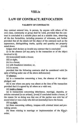 VIII.ix
LAW OF CONTRACT; REVOCATION
VALIDITY OF CONTRACTS
Any contract entered into, in person, by anyone with others of his
own class, community or group shall be valid, provided that the con­
tract is concluded in a suitable place and at a suitable time, observing
all the due formalities, including presence of witnesses, and further
provided that all the details [of the object of the contract] such as the
appearance, distinguishing marks, quality and quantity are properly
noted down. {3.1.15}
Judges shall declare as invalid any contract that is concluded:
(i) in the absence [of any party to the transaction or of the object
involved in it];
(ii) [concealed] inside a house;
(iii) at night;
(iv) in a forest;
(v) with fraudulent intention; or,
(vi) in secret;
provided that the following contracts shall be considered valid [in
spite of falling under one of the above deficiencies]:
(i) absence:
(a) in a transaction concerning a loan, the absence of the object
pledged; and ,
(b) in one where one party was absent at the time of the transaction
provided that it is agreed by all others as a valid one;
(ii) inside a house:
(a) in transactions concerning inheritance, marriage, deposits, or
articles entrusted [to an artisan], [even] if concluded inside a house, if
the reason for so doing was that one of the parties was sick but of
sound mind or was a lady who did not [normally] leave the house;
(iii) at night:
(a) those concerning robbery, trespass with criminal intent and pro­
voking unrest;
(b) those relating to marriage or implementation of the King's
......
order;
 