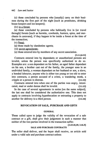 442 Law andJustice
(c) those concluded by persons who [usually] carry on their busi­
ness during the first part of the night [such as prostitutes, drinking
house keepers and inn keepers];
(iv) in a forest:
(a) those concluded by persons who habitually live in [or travel
through] forests [such as hermits, cowherds, hunters, spies, and mer­
chants ii:J. caravans], if they happen to be inside a forest at the time of
the transaction;
(v) furnd:
(a) those made by clandestine agents;
(vi) secret agreements:
(a) those entered into by members of any secret association.
{3.1.2,6-11}
Contracts entered into by dependants or unauthorized persons. are
invalid, unless the person was specifically authorized to do so.
Examples are: a son dependant on his father, an aged father dependant
on his son, a brother cast out of the family, the younger sons in an
undivided family, a woman dependant on her husband or son, a slave,
a bonded labourer, anyone who is either too young or too old to enter
into contracts, a person accused of a crime, a wandering monk, a
cripple or a person in distress. {3.1.12}
Contracts entered into when one of the parties was angry, intoxi-
cated, mad or under duress shall be invalid. {3.1.13}
In the case of several agreements in series [on the same subject],
the last one shall be considered the authoritative one. This does not
apply to contracts inyolving hypothecation or entrusting a property to
another for delivery to a third person. {3.1.16}
REVOCATION OF SALE, PURCHASE AND GIFfS
GENERAL
Those called upon to judge the validity . of the revocation of a sale
contract or a gift, shall give their judgement in such a manner that
neither of the two parties involved in the transaction suffer.
{3.15.10,19; 3.16.5}
SALE AND PURCHASE CONTRACTS
The seller shall deliver, and the buyer shall receive, an article sold
under a valid sale and purchase contract unless:
 