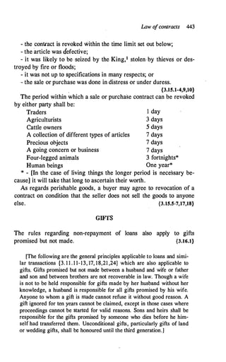Law o
fcontracts 443
- the contcact is revoked within the time limit set out below;
- the article was defective;
- it was likely to be seized by the King,1 stolen.by thieves or des-
troyed by fire or floods;
- it was not up to specifications in many respects; or
- the sale or purchase was done in distress or under duress.
{3.15.1-4,9,10}
The period within which a sale or purchase contract can be revoked
by either party shall be:
Traders 1 day
Agriculturists 3 days
Cattle owners 5 days
A collection of different types of articles 7 days
Precious objects 7 days
A going concern or business 7 days
Four-legged animals 3 fortnights*
Human beings One year*
* - [In the case of living things the longer period is necessary be­
cause] it will take that long to ascertain their worth.
As regards perishable goods, a buyer may agree to revocation of a
contract on condition that the seller does not sell the goods to anyone
else. {3.15.5-7,17,18}
GIFTS
The rules regarding non-repayment of loans also apply to gifts
promised but not made. {3.16.1}
[The following are the general principles applicable to loans and simi­
lar transactions {3. 1 1 . 1 1-13, 17, 18,21 ,24} which are also applicable to
gifts. Gifts promised but not made between a husband and wife or father
and son and between brothers are not recoverable in law. Though a wife
is not to be held responsible for gifts made by her husband without her
knowledge, a husband is responsible for all gifts promised by his wife.
Anyone to whom a gift is made cannot refuse it without good reason. A
gift ignored for ten years cannot be claimed, except in those cases where
proceedings cannot be started for valid reasons. Sons and heirs shall be
responsible for the gifts promised by someone who dies before he him­
self had transferred them. Unconditional gifts, particularly gifts of land
or wedding gifts, shall be honoured until the third generation.]
 