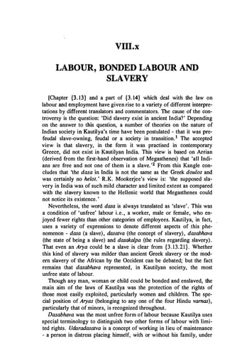 VIII.x
LABOUR, BONDED LABOUR AND
SLAVERY
[Chapter {3. 13} and a part of {3. 14} which deal with the law on
labour and employment have given rise to a variety of different interpre­
tations by different translators and commentators. The cause of the con­
troversy is the question: 'Did slavery exist in ancient India?' Depending
on the answer to this question, a number of theories on the nature of
Indian society in Kautilya's time have been postulated - that it was pre­
feudal slave-owning, feudal or a society in transition.1 The accepted
view is that slavery, in the form it was practised in contemporary
Greece, did not exist in Kautilyan India. This view is based on Arrian
(derived from the first-hand observation of Megasthenes) that 'all Indi­
ans· are free and not one of them is a slave.'2 From this Kangle con­
cludes that 'the dasa in India is not the same as the Greek doulos and
was certainly no helot.' R.K. Mookerjee's view is: 'the supposed sla­
very in India was of such mild character and limited extent as compared
with the slavery known to the Hellenic world that Megasthenes could
not notice its existence. '
Nevertheless, the word dasa is. always translated as 'slave'. This was
a condition of 'unfree' labour i.e., a worker, male or female, who en­
joyed fewer rights than other categories of employees. Kautilya, in fact,
uses a variety of expressions to denote different aspects of this phe­
nomenon - dasa (a slave), dasatva (the concept of slavery), dasabhava
(the state of being a slave) and dasakalpa (the rules regarding slavery).
That even an Arya could be a slave is clear from {3. 13.21}. Whether
this kind of slavery was milder than ancient Greek slavery or the mod­
ern slavery of the African by the Occident can be debated; but the fact
remains that dasabhava represented, in Kautilyan society, the most
unfree state of labour.
Though any man, woman or child could be bonded and enslaved, the
main aim of the laws of Kautilya was the protection of the rights of
those most easily exploited, particularly women and children. The spe­
cial position of Aryas (belonging to any one of the four Hindu vamas),
particularly that of minors, is recognized throughout.
Dasabhava was the most unfree form of labour because Kautilya uses
special terminology to distinguish two other forms of labour with limi­
ted rights. Udaradasatva is a concept of working in lieu of maintenance
- a person in distress placing himself, with or without his family, under
 
