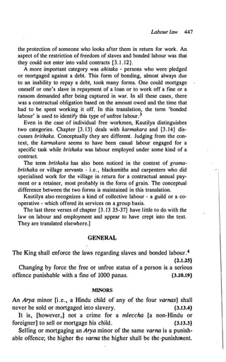 Labour law 447
the protection of someone who looks after them in return for work. An
aspect of the restriction of freedom of slaves and bonded labour was that
they could not enter into valid contracts {3. 1 . 12}.
A more important category was ahitaka - persons who were pledged
or mortgaged against a debt. This form of bonding, almost always due
to an inability to repay a debt, took many forms. One could mortgage
oneself or one's slave in repayment of a loan or to work off a fine or a
ransom demanded after being captured in war. In all these cases, there
was a contractual obligation based on the amount owed and the time that
had to be spent working it off. In this translation, the term 'bonded
labour' is used to identify this type of unfree labour.3
Even in the case of individual free workmen, Kautilya distinguishes
two categories. Chapter {3. 13} deals with karmakara and {3. 14} dis­
cusses brithaka. Conceptually they are different. Judging from the con­
text, the karmakara seems to have been casual labour engaged for a
specific task while brithaka was labour employed under some kind of a
contract.
The term brithaka has also been noticed in the context of grama­
brithaka or village servants - i.e. , blacksmiths and carpenters who did
specialised work for the village in return for a contractual annual pay­
ment or a retainer, most probably in the fortn of grain. The conceptual
difference between the two forms is maintained in this translation.
Kautilya also recognizes a kind of collective labour - a guild or a co­
operative - which offered its services on a group basis.
The last three verses of chapter {3. 13 35-37} have little to do with the
law on labour and employment and appear to have crept into the text.
They are translated elsewhere.]
GENERAL
The King shall enforce the laws regarding slaves and bonded labour.4
{2.1.25}
Changing by force the free or unfree status of a person is a serious
offence punishable with a fine of 1000 panas. {3.20.19}
MINORS
An Arya minor [i.e., a Hindu child of any of the four varnas] shall
never be sold or mortgaged into slavery. {3.13.4}
It is, [however,] not a crime for a mleccha [a non-Hindu or
foreigner] to sell or mortgage his child. {3.13.3}
Selling or mortgaging an Arya minor of the same varna is a punish­
able offence; the higher the varna the higher shall be the-punishment.
 