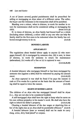 448 Law and Justice
A set of [more severe] graded punishments shall be prescribed for
selling or mortgaging an Arya minor of a different varna. The seller,
the buyer and the witnesses to the transaction shall all be punished.
Handing over a minor, when in distress, to work for another in re­
turn for maintenance shall not be considered selling or mortgaging the
child. {from 3.13.1,2}
If, in times of distress, an Arya family had bound itself as a whole
[including minor children], a minor child or any one who can help the
family shall be the first ones to be redeemed when the family has col­
lected enough money to do so. {3.13.5}
BONDED LABOUR
APPLICABILITY
The regulations about bonded labour apply to anyone (i) who mort­
gages himself; (ii) is mortgaged by someone else; (iii) is sent, in times
of distress, to work for someone in return for maintenance
(udaradasa); (iv) works off a fine or (v) is captured in war. ,
{3.13.16,18,19}
REDEMPTION
A bonded labourer who mortgages himself or has been mortgaged by
someone else [against a debt] shall be redeemed by paying the amount
owed. {3.13.15,17}
An Arya captured in war shall be .freed if he pays the ransom in
cash or if he works for a period on the basis that the amount of bond�
ing shall be equal to twice the ransom. {3.13.19}
RIGHTS OF BONDED LABOUR
The children of an Arya who has mortgaged himself shall'be Aryas
[i.e. , they are not also to be considered bonded].
A self-mortgaged Arya shall have the right to keep what he earns on
his own without prejudice to his master's work. He shall also have the
right to inherit his father's property. {3.13.13,14}
Cheating a bonded labourer of the due wages or depriving him or
her of the rights due as an Arya shall be punishable'offences.5 {3.13.7}
A bonded labourer [man or woman) shall not be made to carry
dung, urine, dirty food plates6 or corpses.
 