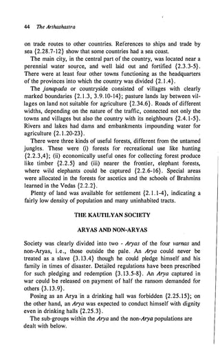 44 The Arthashastra
on trade routes to other countries. References to ships and trade by
sea {2.28.7-12} show that some countries had a sea coast.
The main city, in the central part of the country, was located near a
perennial water source, and well laid out and fortified {2.3.3-5} .
There were at least four other towns functioning as the headquarters
of the provinces into which the country was_ divided {2. 1 .4} .
The janapada or countryside consisted of villages with clearly
marked boundaries {2. 1 .3, 3 .9. 10-14}; pasture lands lay between vil­
lages on land not suitable for agriculture {2.34.6} . Roads of different
widths, depending on the nature of the traffic, connected not only the
towns and villages but also the country with its neighbours {2.4. 1-5}.
Rivers and lakes had dams and embankments impounding water for
agriculture {2. 1 .20-23}.
There were three kinds of useful forests, different from the untamed
jungles. These were (i) forests for recreational use like hunting
{2.2.3,4}; (ii) economically useful ones for collecting forest produce
like timber {2.2.5} and (iii) nearer the frontier, elephant forests,
where wild elephants could be captured {2.2.6-16} . Special areas
were allocated in the forests for ascetics and the schools of Brahmins
learned in the Vedas {2.2.2}.
Plenty of land was available for settlement {2. 1 . 1-4}, indicating a
fairly low density of population and many uninhabited tracts.
THE KAUTILYAN SOCIETY
ARYAS AND NON-ARYAS
Society was clearly divided into two - Aryas of the four varnas and
non-Aryas, i.e., those outside the pale. An Arya could never be
treated as a slave {3. 13.4} though he could pledge himself and his
family in times of disaster. Det�iled regulations have been prescribed
for such pledging and redemption {3. 13.5-8} . An Arya captured in
war c9uld be released on payment of half the ransom demanded for
others {3. 13.9} .
Posing as an Arya in a drinking hall was forbidden {2.25. 15}; on
the other hand, an Arya was expected to conduct himself with dignity
even in drinking halls {2.25. 3} .
The sub-groups within the Arya and the non-Arya populations are
dealt with below.
 