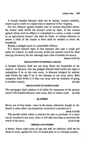 Labour law 449
A female bonded labourer shall not be beaten, treated violently,
made to give a bath to a naked man or deprived of her virginity.
For the offences against bonded men or women described above,
the master shall forfeit the amount owed by them. If the woman
against whom such an offence is committed is a n:1rse, a cook, a maid
or an agricultural tenant,7 she shall be freed. A woman labourer to
whom a child of the master is born shall be entitled to leave the
household. ·
Raping a pledged nurse is a punishable offence.
If a master himself rapes or lets someone else rape a virgin girl
under his control, he shall notonly forfeit the amount owed but shall
also pay the dowry for her marriage and a fine ofdouble the dowry.
{from 3.13.9-12}
OBLIGATIONS OF BONDED LABOUR
A bonded labourer shall not run away [from the household of the
master]. A labourer who has pledged himself shall forfeit the right to
redemption if he or she runs away. A labourer pledged by another
shall forfeit the right if he or she attempts to run away twice. Both
categories shall forfeit it if they run away with the intention of going
to another country. {3.13.<i}
OBLIGATIONS OF MORTGAGOR
The mortgagor shall continue to be liable for repayment of the amount
owed if the bonded labourer runs away, dies or cannot work. {3.13.8}
SLAVERY
Slaves are of four kinds - born in the house, inherited, bought or ob­
tained in some other way [captured, received as a present etc.]
{from 3.13.20}
The period within which a contract for sale or purchase of a slave
can be revoked is one year, since it will take that long to ascertain the
worth of the slave. {3.15.17,18}
MINORS AND WOMEN
A minor, below eight years of age and with no relatives, shall not be
made to work, against his will, in menial jobs or in a foreign country.
 