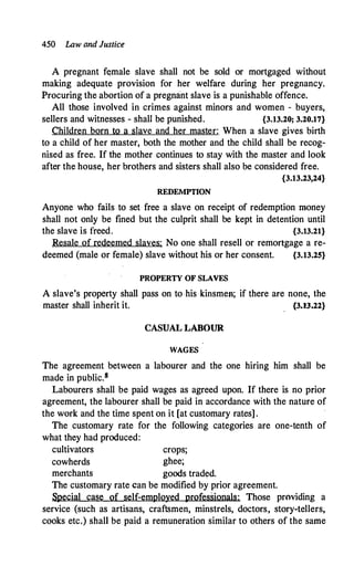 450 Law and Justice
A pregnant f�male slave shall not be sold or mortgaged without
making adequate provision for her welfare during her pregnancy.
Procuring the abortion of a pregnant slave is a punishable offence.
All those involved in crimes against minors and women - buyers,
sellers and witnesses - shall be punished. {3.13.20; 3.20.17}
Children born to a slave and her master: When a slave gives birth
to a child of her master, both the mother and the child shall be recog­
nised as free. If the mother continues to stay with the master and look
after the house, her brothers and sisters shall also be considered free.
{3.13.23,24}
REDEMPTION
Anyone who fails to set free a slave on receipt of redemption money
shall not only be fined but the culprit shall be kept in detention until
the slave is freed. {3.13.21}
Resale of redeemed slaves: No one shall resell or remortgage a re-
deemed (male or female) slave without his or her consent. {3.13.25}
PROPERTY OF SLAVES
A slave's property shall pass on to-his kinsmen; if there are none, the
master shall inherit it. {3.U.22}
CASUAL LABOUR
WAGES
The agreement between a labourer and the one hiring him shall be
made in public.s
Labourers shall be paid wages as agreed upon. If there is no prior
agreement, the labourer shall be paid in accordance with the nature of
the work and the time spent on it [at customary rates] .
The customary rate for the following categories are one-tenth of
what they had produced:
cultivators crops;
cowherds ghee;
merchants goods traded.
The customary rate can be modified by prior agreement.
Special case of self-employed professionals: Those providing a
service (such as artisans, craftsmen, minstrels, doctors, story-tellers,
cooks etc.) shall be paid a remuneration similar to others of the same
 