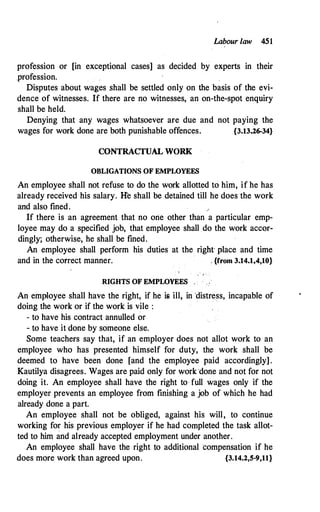 Labour law 451
profession or [in exceptional cases] as decided by experts in their
.profession.
Disputes about wages .shall be settled only on the basis of the evi­
dence of witnesses. If there are no witnesses, an on-the-spot enquiry
shall be held.
Denying that any wages whatsoever are due and not paying the
wages for work done are both punishable offences. {3.13.26-34}
CONTRACTUAL WORK
OBLIGATIONS OF EMPWYEES
An employee shall not refuse to do the work allotted to him, if he has
already received his salary. lfe shall be detained till he does the work
and also fined.
If there is an agreement that no orie other than a particular emp­
loyee may do a specified job, that employee shall do the work accor­
dingly; otherwise, he shall be fined.
An employee shall perform his duties at the right place and time
and in the correct manner. . {from 3.14.1,4,10}
. · '
RIGHTS OF EMPWYEES
An employee shall have the right, if he is ill, in 'distress, incapable of
doing the work or if the work is vile :
· ·
- to have his contract annulled or
- to have it done by someone else.
Some teachers say that, if an employer does not allot work to an
employee who has presented himself for duty, the work shall be
deemed to have been done [and the employee paid accordingly].
Kautilya disagrees. Wages are paid only for work .done and not for not
doing it. An employee shall have the right to full wages only if the
employer prevents an employee from finishing a job of which he had
already done a part.
An employee shall not be obliged, against his will, to continue
working for his previous employer if he had completed the task allot­
ted to him and already accepted employment under another.
An employee shall have the right to additional compensation if he
does more work than agreed upon. {3.14.2,5-9,11}
 