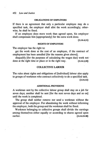 452 Law and Justice
OBLIGATIONS OF EMPWYERS
If there is an agreement that only a particular employee may do a
specified task, the employer shall allot the work accordingly; other­
wise, he shall be fined.
If an employee does more work than agreed upon, his employer
shall compensate him {appropriately] for the extra work done.
{3.14.4,11}
RIGHTS OF EMPWYERS
The employer has the right to:
get the work done at the cost of an employee, if the contract of .
employment has been annulled [for the reasons given above];
disqualify. [for the purposes of calculating the wages due] work not -
done at the right time or place or in the right way. {3.14.3,10}
COLLECTIVE LABOUR
The rules about rights and obligations of [individual] labour also apply
to groups of workmen who contract collectively to do a specified task.
{3.14.12}
ADDITIONAL PROVISIONS
A workman sent by the collective labour group shall stay on a job for
seven days; another shall be sent [for the next seven days and so on]
until the work is completed.
·
The group shall neither remove nor send a workman without the
approval of the employer. For abandoning the work without informing
the employer, both the group and the workman shall be fined.
Workmen belonging to collective groups shall divide the earnings
among themse�ves either equally or according to shares agreed upon
earlier. {3.14.13-18}
 