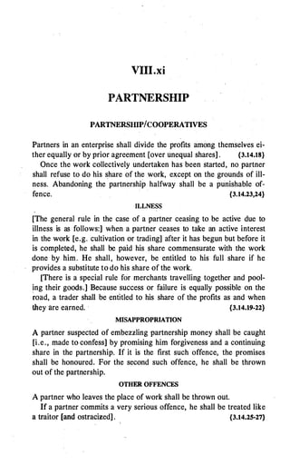 VIII.xi
PARTNERSHIP
PARTNERSHIP/COOPERATIVES
Partners in an enterprise shall divide the profits among themselves ei­
ther equally or by prior agreement [over unequal shares] . {3.14.18}
Once the work collectively undertaken has been started, no partner
shall refuse to do his share of the work, except on the grounds of ill­
ness. Abandoning the partnership halfway shall be a punishable of­
fence. {3.14.23,24}
ILLNESS
[The general rule in the case of a partner ceasing to be active due to
illness is as follows:] when a partner ceases to take an active interest
in the work [e.g. cultivation or trading] after it has begun but before it
is completed, he shall be paid his share commensurate with the work
done by him. He shall, however, be entitled to his full share if he
provides a substitute to do his share of the work.
[There is a special rule for merchants travelling together and pool­
ing their goods.] Because success or failure is equally possible on the
�oad, a trader shall be entitled to his share of the profits as and when
they are earned. · {3.14.19-22}
MISAPPROPRIATION
A partner suspected of embezzling partnership money shall be caught
[i.e., made to confess] by promising him forgiveness and a continuing
share in the partnership. If it is the first such offence, the promises
shall be honoured. For the second such offence, he shall be thrown
out of the partnership.
OTHER OFFENCES
A partner who leaves the place of work shall be thrown out.
If a partner commits a very serious offence, he shall be treated like
a traitor [and ostracized] . {3.14.25-27}
 