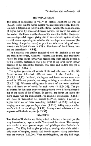 The Kautilyan state and society 45
THE VARNA SYSTEM
The detailed regulations in VIII.v on Marital Relations as well as
{3.7.36} show that the varna system was an endogamic one. The sys­
tem was a determining factor in inheritance. Among the sons of a man
of higher varna by wives of different varnas, the lower the varna of
the mother, the lower was the share of the son {3.6. 17-18}. However,
intermarriages did happen giving rise to an elaborate system of sub­
classifications depending on whether the marriage was anuloma (the
man being of superior varna) or pratiloma (the man being of lower
varna) - see Mixed Varnas in VIII.v. The duties of the different var­
nas are prescribed { l .3.5-8} .
The hierarchy was clearly established with the Brahmin at the top
and then in the order, Kshatriya, Vaishya and Sudra. The productive
role of the three lower varnas was recognized; when settling people in
virgin territory, preference was to be given to the three lower varnas
because of the benefit that farmers, cow-herds and traders brought to
the economy {7. 1 1 .21}.
The system governed all aspects of life and behaviour. In life, dif­
ferent varnas inhabited different areas of the fortified city
{2.4.9, 1 1 , 13, 15} ; in death, the higher and lower varnas were cre­
mated in different grounds, not doing so being a punishable offence
{2.4.21 ,24}. Witnesses taking oath in courts of law were cautioned
with a different set of words for each varna {3. 1 1 .34-38} . The pu­
nishments for the same crime or transgression were different depend­
ing on the varna of the offender. In general , the lower the varna, the
more severe was the punishment. For example: defamation {3. 18.5,7
and Note on Translation 5}; assault {3. 19.4}; making a person of
higher varna eat or drink something prohibited {4. 13. l } ; selling or
keeping as a mortgage an Arya minor {3. 13. 1} ; taking away another
man's wife from her village {3.4. 18} ; having sexual relations with an
unprotected Brahmin woman {4. 13.32}
BRAHMINS
Two kinds of Brahmins are distinguished in the text - the srotriya (the
very learned on�s, experts on the Vedas) and the others. The srotriya
was entitled to even greater respect and privileges than Brahmins in
general. The King had to give priority to dealing with their affairs,
only those of temples, hermits an.d heretic ascetics taking precedence
over the srotriya { 1 . 19.29} . When receiving them, the king had to get
 